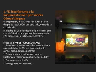 3. “El interiorismo y la
implementación” por Sandra
Gómez Vázquez
La inspiración, dice Marisabel, surge de una
chispa. La resolución, por otro lado, viene de la
experiencia...
Marisabel es una diseñadora de Interiores con
mas de 30 años de experiencia y con mas de
270 proyectos ejecutados de hostelería.
Propone 4 PASOS PARA EL DISENO:
1. Escuchamos activamente las necesidades y
gustos del cliente. Vemos los espacios, los
conocemos, nos familiarizamos
2. Comprendemos la idea del usuario.
Captamos y tomamos control de sus pedidos
3. Creamos una solución
4. Entregamos una realidad.
 