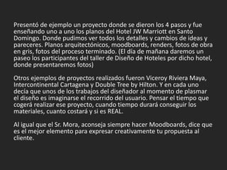 Presentó de ejemplo un proyecto donde se dieron los 4 pasos y fue
enseñando uno a uno los planos del Hotel JW Marriott en Santo
Domingo. Donde pudimos ver todos los detalles y cambios de ideas y
pareceres. Planos arquitectónicos, moodboards, renders, fotos de obra
en gris, fotos del proceso terminado. (El día de mañana daremos un
paseo los participantes del taller de Diseño de Hoteles por dicho hotel,
donde presentaremos fotos)
Otros ejemplos de proyectos realizados fueron Viceroy Riviera Maya,
Intercontinental Cartagena y Double Tree by Hilton. Y en cada uno
decía que unos de los trabajos del diseñador al momento de plasmar
el diseño es imaginarse el recorrido del usuario. Pensar el tiempo que
cogerá realizar ese proyecto, cuando tiempo durará conseguir los
materiales, cuanto costará y si es REAL.
Al igual que el Sr. Mora, aconseja siempre hacer Moodboards, dice que
es el mejor elemento para expresar creativamente tu propuesta al
cliente.
 