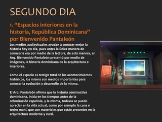 1. “Espacios interiores en la
historia, República Dominicana”
por Bienvenido Pantaleón
Los medios audiovisuales ayudan a conocer mejor la
historia hoy en día, pues antes la única manera de
conocerla era por medio de la lectura, de esta manera, el
Arq. Bienvenido Pantaleón presentó por medio de
imágenes, la historia dominicana de la arquitectura e
interiores.
Como el espacio es testigo total de los acontecimientos
históricos, los mismo son medios importantes para
conocer la evolución y desarrollo de la misma.
El Arq. Pantaleón afirma que la historia constructiva
dominicana, inicia en los tiempos antes de la
colonización española, y la misma, todavía se puede
apreciar en la vida actual, como por ejemplo la cana y
techo maní, que son materiales que están presentes en la
arquitectura moderna y rural.
SEGUNDO DIA
 