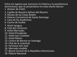 Entre los lugares que marcaron la historia y la arquitectura
dominicana, que se presentaron en esta charla fueron:
1 .Alcázar de Colón
2. Capilla de Nuestra Señora del Rosario
3. Museo de las Casas Reales
4. Palacio Consistorial de Santo Domingo
5. Casa de las Academias
6. Casino de Guibia
7. Hotel Jaragua
8. Club del Comercio
9. Hotel Mercedes
10. Hotel Presidente
11. Hotel San Cristóbal
12. Hotel Matún
13. Centro de Recreo en Santiago
14. Club de la Juventud
15. Farmacia San José
16. Mercado modelo
17. Banco Central de la República Dominicana
18. Palacio Nacional
 