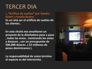 1. “Artífice de sueños” por Sandra
Ehlert y Noelia Bueno
Es un reto ser el artificie de sueños de
los clientes .
En esta charla nos enseñaron un
proyecto de la diseñadora paso a paso
, todas las areas , mostrando los antes
y despues , con un presupuesto de
500,000 dolares .( 22 millones de
pesos dominicanos ).
La responsabilidad de como termina
el espacio es del interiorista .
TERCER DIA
 