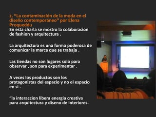 2. “La contaminación de la moda en el
diseño contemporáneo” por Elena
Proqueddu
En esta charla se mostro la colaboracion
de fashion y arquitectura .
La arquitectura es una forma poderosa de
comunicar la marca que se trabaja .
Las tiendas no son lugares solo para
observar , son para experimentar .
A veces los productos son los
protagonistas del espacio y no el espacio
en si .
“la interaccion libera energia creativa
para arquitectura y diseno de interiores.
 