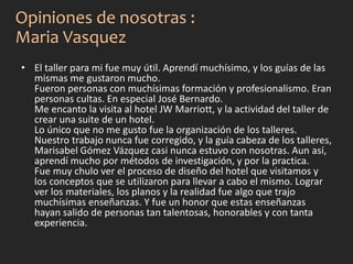 • El taller para mi fue muy útil. Aprendí muchísimo, y los guías de las
mismas me gustaron mucho.
Fueron personas con muchísimas formación y profesionalismo. Eran
personas cultas. En especial José Bernardo.
Me encanto la visita al hotel JW Marriott, y la actividad del taller de
crear una suite de un hotel.
Lo único que no me gusto fue la organización de los talleres.
Nuestro trabajo nunca fue corregido, y la guía cabeza de los talleres,
Marisabel Gómez Vázquez casi nunca estuvo con nosotras. Aun así,
aprendí mucho por métodos de investigación, y por la practica.
Fue muy chulo ver el proceso de diseño del hotel que visitamos y
los conceptos que se utilizaron para llevar a cabo el mismo. Lograr
ver los materiales, los planos y la realidad fue algo que trajo
muchísimas enseñanzas. Y fue un honor que estas enseñanzas
hayan salido de personas tan talentosas, honorables y con tanta
experiencia.
Opiniones de nosotras :
Maria Vasquez
 