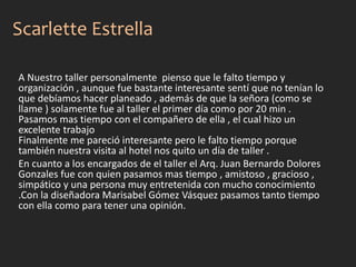 A Nuestro taller personalmente pienso que le falto tiempo y
organización , aunque fue bastante interesante sentí que no tenían lo
que debíamos hacer planeado , además de que la señora (como se
llame ) solamente fue al taller el primer día como por 20 min .
Pasamos mas tiempo con el compañero de ella , el cual hizo un
excelente trabajo
Finalmente me pareció interesante pero le falto tiempo porque
también nuestra visita al hotel nos quito un día de taller .
En cuanto a los encargados de el taller el Arq. Juan Bernardo Dolores
Gonzales fue con quien pasamos mas tiempo , amistoso , gracioso ,
simpático y una persona muy entretenida con mucho conocimiento
.Con la diseñadora Marisabel Gómez Vásquez pasamos tanto tiempo
con ella como para tener una opinión.
Scarlette Estrella
 