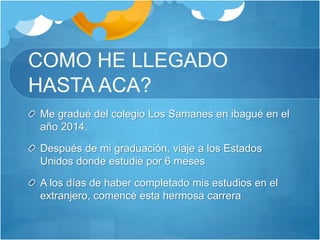 COMO HE LLEGADO
HASTA ACA?
Me gradué del colegio Los Samanes en ibagué en el
año 2014.
Después de mi graduación, viaje a los Estados
Unidos donde estudie por 6 meses
A los días de haber completado mis estudios en el
extranjero, comencé esta hermosa carrera
 
