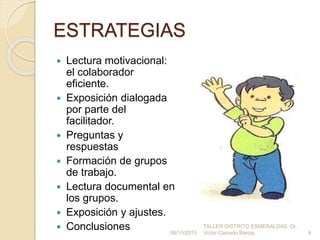 ESTRATEGIAS
 Lectura motivacional:
el colaborador
eficiente.
 Exposición dialogada
por parte del
facilitador.
 Preguntas y
respuestas
 Formación de grupos
de trabajo.
 Lectura documental en
los grupos.
 Exposición y ajustes.
 Conclusiones 4
TALLER DISTRITO ESMERALDAS: Dr.
Victor Caicedo Barcia08/10/2015
 
