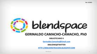 GERINALDO CAMACHO-CAMACHO, PhDD
BIBLIOTECARIO II
Gerinaldo.Camacho@Gmail.com
BIBLIOINS@TWITTER
HTTP://BIBLIOINSTRUCION.BLOGSPOT.COM
Blendspace 1
Rev. 12/2015
 