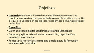 Objetivos
• General: Presentar la herramienta web Blendspace como una
propicia para realizar trabajos individuales o colaborativos con el fin
de que sea utilizada en los procesos académicos e investigativos por
la facultad.
• Específicos
• Crear un espacio digital académico utilizando Blendspace
• Conocer y aplicar la funcionales de selección, organización y
compartir información.
• Fomentar la herramienta como una propicia para la formación
académica de la facultad.
Blendspace 2
 