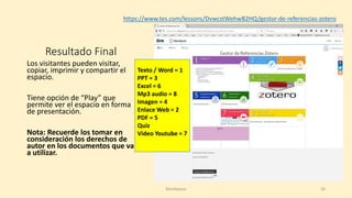 Resultado Final
Los visitantes pueden visitar,
copiar, imprimir y compartir el
espacio.
Tiene opción de “Play” que
permite ver el espacio en forma
de presentación.
Nota: Recuerde los tomar en
consideración los derechos de
autor en los documentos que va
a utilizar.
https://www.tes.com/lessons/DvwcstWehwB2HQ/gestor-de-referencias-zotero
Texto / Word = 1
PPT = 3
Excel = 6
Mp3 audio = 8
Imagen = 4
Enlace Web = 2
PDF = 5
Quiz
Video Youtube = 7
Blendspace 20
 
