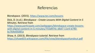 Referencias
Blendspace. (2015). https://www.tes.com/lessons
Dick, D. (n.d.). Blendspace - Create Lessons With Digital Content In 5
Minutes. Retrieve from
https://www.participate.com/webpages/blendspace-create-lessons-
with-digital-content-in-5-minutes/755d974c-d6d7-11e4-b790-
bc764e05085a
Shaw, A. (2013). Blendspace tutorial. Retrieve from
https://shaw603.wikispaces.com/file/view/blendspacehandout.pdf
Blendspace 23
 