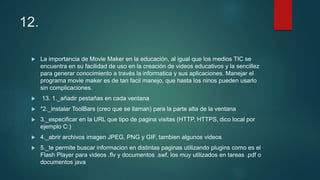 12.
 La importancia de Movie Maker en la educación, al igual que los medios TIC se
encuentra en su facilidad de uso en la creación de videos educativos y la sencillez
para generar conocimiento a través la informatica y sus aplicaciones. Manejar el
programa movie maker es de tan facil manejo, que hasta los ninos pueden usarlo
sin complicaciones.
 13. 1._añadir pestañas en cada ventana
 *2._instalar ToolBars (creo que se llaman) para la parte alta de la ventana
 3._especificar en la URL que tipo de pagina visitas (HTTP, HTTPS, dico local por
ejemplo C:)
 4._abrir archivos imagen JPEG, PNG y GIF, tambien algunos videos
 5._te permite buscar informacion en distintas paginas utilizando plugins como es el
Flash Player para videos .flv y documentos .swf, los muy utilizados en tareas .pdf o
documentos java
 