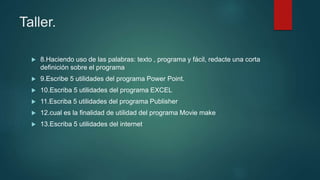 Taller.
 8.Haciendo uso de las palabras: texto , programa y fácil, redacte una corta
definición sobre el programa
 9.Escribe 5 utilidades del programa Power Point.
 10.Escriba 5 utilidades del programa EXCEL
 11.Escriba 5 utilidades del programa Publisher
 12.cual es la finalidad de utilidad del programa Movie make
 13.Escriba 5 utilidades del internet
 