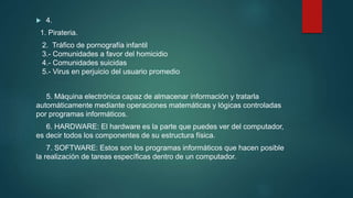  4.
1. Pirateria.
2. Tráfico de pornografía infantil
3.- Comunidades a favor del homicidio
4.- Comunidades suicidas
5.- Virus en perjuicio del usuario promedio
5. Máquina electrónica capaz de almacenar información y tratarla
automáticamente mediante operaciones matemáticas y lógicas controladas
por programas informáticos.
6. HARDWARE: El hardware es la parte que puedes ver del computador,
es decir todos los componentes de su estructura física.
7. SOFTWARE: Estos son los programas informáticos que hacen posible
la realización de tareas específicas dentro de un computador.
 