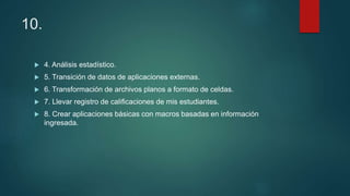 10.
 4. Análisis estadístico.
 5. Transición de datos de aplicaciones externas.
 6. Transformación de archivos planos a formato de celdas.
 7. Llevar registro de calificaciones de mis estudiantes.
 8. Crear aplicaciones básicas con macros basadas en información
ingresada.
 