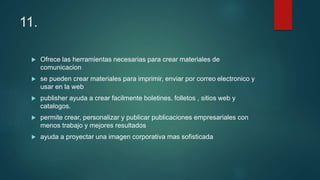11.
 Ofrece las herramientas necesarias para crear materiales de
comunicacion
 se pueden crear materiales para imprimir, enviar por correo electronico y
usar en la web
 publisher ayuda a crear facilmente boletines, folletos , sitios web y
catalogos.
 permite crear, personalizar y publicar publicaciones empresariales con
menos trabajo y mejores resultados
 ayuda a proyectar una imagen corporativa mas sofisticada
 