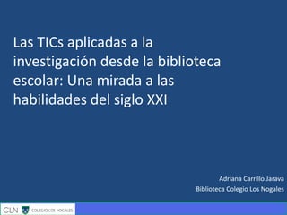Adriana Carrillo Jarava
Biblioteca Colegio Los Nogales
Las TICs aplicadas a la
investigación desde la biblioteca
escolar: Una mirada a las
habilidades del siglo XXI
 