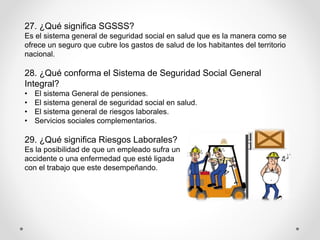 27. ¿Qué significa SGSSS?
Es el sistema general de seguridad social en salud que es la manera como se
ofrece un seguro que cubre los gastos de salud de los habitantes del territorio
nacional.
28. ¿Qué conforma el Sistema de Seguridad Social General
Integral?
• El sistema General de pensiones.
• El sistema general de seguridad social en salud.
• El sistema general de riesgos laborales.
• Servicios sociales complementarios.
29. ¿Qué significa Riesgos Laborales?
Es la posibilidad de que un empleado sufra un
accidente o una enfermedad que esté ligada
con el trabajo que este desempeñando.
 
