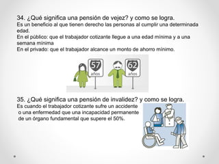 34. ¿Qué significa una pensión de vejez? y como se logra.
Es un beneficio al que tienen derecho las personas al cumplir una determinada
edad.
En el público: que el trabajador cotizante llegue a una edad mínima y a una
semana mínima
En el privado: que el trabajador alcance un monto de ahorro mínimo.
35. ¿Qué significa una pensión de invalidez? y como se logra.
Es cuando el trabajador cotizante sufre un accidente
o una enfermedad que una incapacidad permanente
de un órgano fundamental que supere el 50%.
 