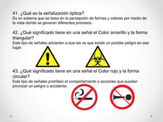 41. ¿Qué es la señalización óptica?
Es un sistema que se basa en la percepción de formas y colores por medio de
la vista donde se generan diferentes procesos.
42. ¿Qué significado tiene en una señal el Color amarillo y la forma
triangular?
Este tipo de señales advierten a que las ve que existe un posible peligro en ese
lugar.
43. ¿Qué significado tiene en una señal el Color rojo y la forma
circular?
Este tipo de señales prohíben el comportamiento o acciones que puedan
provocar un peligro o accidente.
 