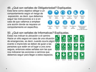 49. ¿Qué son señales de Obligatoriedad? Explíquelas
Esta tiene como objetivo obligar a un
comportamiento según el riesgo de
exposición, es decir, que debemos
seguir las instrucciones si o si en
caso de que vallamos a emplear
una acción donde se requiera un
comportamiento en específico.
50. ¿Qué son señales de Informativas? Explíquelas.
Estas nos indican la ubicación o el camino
Hacia un sitio seguro en caso de una situación
de emergencias, es decir, cuando ocurra algún
evento o imprevisto se deben de guiar a las
personas que estén en el lugar a una zona
segura, entonces estas señales son las que
nos indicaran las acciones o caminos que
debemos seguir para llegar a estos espacios.
 