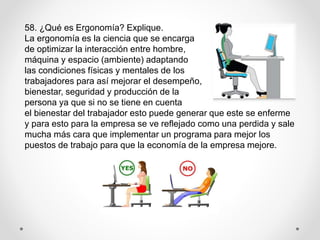 58. ¿Qué es Ergonomía? Explique.
La ergonomía es la ciencia que se encarga
de optimizar la interacción entre hombre,
máquina y espacio (ambiente) adaptando
las condiciones físicas y mentales de los
trabajadores para así mejorar el desempeño,
bienestar, seguridad y producción de la
persona ya que si no se tiene en cuenta
el bienestar del trabajador esto puede generar que este se enferme
y para esto para la empresa se ve reflejado como una perdida y sale
mucha más cara que implementar un programa para mejor los
puestos de trabajo para que la economía de la empresa mejore.
 