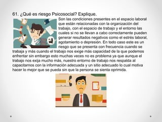61. ¿Qué es riesgo Psicosocial? Explique.
Son las condiciones presentes en el espacio laboral
que están relacionadas con la organización del
trabajo, con el espacio de trabajo y el entorno las
cuales si no se llevan a cabo correctamente pueden
generar resultados negativos como el estrés laboral,
agotamiento o depresión. En todo caso este es un
riesgo que se presenta con frecuencia cuando se
trabaja y más cuando el trabajo nos exige más capacidad de la que podemos
enfrentar sin embargo esto muchas veces no es problema ya que aunque el
trabajo nos exija mucho más, nuestro entorno de trabajo nos respalda al
capacitarnos con la información adecuada y un sitio adecuado lo cual motiva
hacer lo mejor que se pueda sin que la persona se sienta oprimida.
 