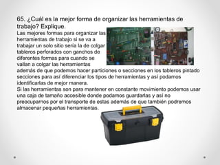 65. ¿Cuál es la mejor forma de organizar las herramientas de
trabajo? Explique.
Las mejores formas para organizar las
herramientas de trabajo si se va a
trabajar un solo sitio sería la de colgar
tableros perforados con ganchos de
diferentes formas para cuando se
vallan a colgar las herramientas
además de que podemos hacer particiones o secciones en los tableros pintado
secciones para así diferenciar los tipos de herramientas y así podamos
identificarlas de mejor manera.
Si las herramientas son para mantener en constante movimiento podemos usar
una caja de tamaño accesible donde podamos guardarlas y así no
preocuparnos por el transporte de estas además de que también podremos
almacenar pequeñas herramientas.
 