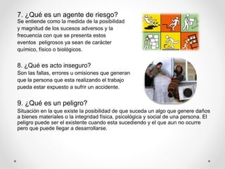 7. ¿Qué es un agente de riesgo?
Se entiende como la medida de la posibilidad
y magnitud de los sucesos adversos y la
frecuencia con que se presenta estos
eventos peligrosos ya sean de carácter
químico, físico o biológicos.
8. ¿Qué es acto inseguro?
Son las fallas, errores u omisiones que generan
que la persona que esta realizando el trabajo
pueda estar expuesto a sufrir un accidente.
9. ¿Qué es un peligro?
Situación en la que existe la posibilidad de que suceda un algo que genere daños
a bienes materiales o la integridad física, psicológica y social de una persona. El
peligro puede ser el existente cuando esta sucediendo y el que aun no ocurre
pero que puede llegar a desarrollarse.
 