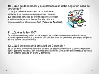 10. ¿Qué se debe hacer y que protocolo se debe seguir en caso de
accidente?
Lo se que debe hacer en caso de un accidente
es llamar a un numero de emergencias, mientras
que llegan los servicios de ayuda podemos verificar
el estado de la persona la cual fue afectada y si
podemos realizar el protocolo PAS (Primeros Auxilios).
11. ¿Qué es la ley 100?
Es el sistema de seguridad social integral, la cual es un conjunto de instituciones,
normas y procedimientos que están disponibles para las personas para que así gocen
de una buena calidad de vida.
12. ¿Qué es el sistema de salud en Colombia?
Es un sistema que forma parte del sistema de seguridad social el cual está regulado
por el gobierno nacional con intermediarios como el MinSalud y el MinTrabajo además
es un sistema basado en oferta y demanda.
 