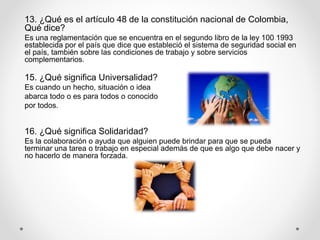 13. ¿Qué es el artículo 48 de la constitución nacional de Colombia,
Qué dice?
Es una reglamentación que se encuentra en el segundo libro de la ley 100 1993
establecida por el país que dice que estableció el sistema de seguridad social en
el país, también sobre las condiciones de trabajo y sobre servicios
complementarios.
15. ¿Qué significa Universalidad?
Es cuando un hecho, situación o idea
abarca todo o es para todos o conocido
por todos.
16. ¿Qué significa Solidaridad?
Es la colaboración o ayuda que alguien puede brindar para que se pueda
terminar una tarea o trabajo en especial además de que es algo que debe nacer y
no hacerlo de manera forzada.
 