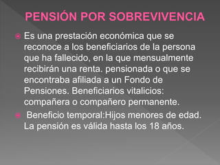  Es una prestación económica que se
reconoce a los beneficiarios de la persona
que ha fallecido, en la que mensualmente
recibirán una renta. pensionada o que se
encontraba afiliada a un Fondo de
Pensiones. Beneficiarios vitalicios:
compañera o compañero permanente.
 Beneficio temporal:Hijos menores de edad.
La pensión es válida hasta los 18 años.
 