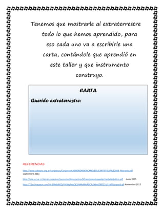 Tenemos que mostrarle al extraterrestre
todo lo que hemos aprendido, para
eso cada uno va a escribirle una
carta, contándole que aprendió en
este taller y que instrumento
construyo.
REFERENCIAS
http://www.adeepra.org.ar/congresos/Congreso%20IBEROAMERICANO/EDUCARTISTICA/RLE2669_Morante.pdf
septiembre 201o
http://inie.ucr.ac.cr/tercer-congreso/memoria/documentos/4/cancionesdepapelactividadesludico.pdf Junio 2005
http://2.bp.blogspot.com/-ki-5hMbJkEQ/VH3BqlMpQCI/AAAAAAADCXc/k6ayZI8D22s/s1600/sopajul.gif Noviembre 2012
CARTA
Querido extraterrestre:
 