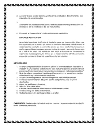 2. Asesorar a cada uno de los niños y niñas en la construcción de instrumentos con
materiales no convencionales.
3.
Acompañar los procesos constructivos, las búsquedas sonoras y la resolución de
dificultades en la construcción de los instrumentos.
4. Promover el “hacer música” con los instrumentos construidos.
ENFOQUE PEDAGOGICO
La teoría del aprendizaje significativo de Ausubel propone que los contenidos deben estar
bien organizados, de tal manera que permita la asimilación mediante el establecimiento de
relaciones entre aquel y los conocimientos previos que tienen los alumnos. Considerando
que los aspectos básicos musicales, como son el ritmo, la melodía y la armonía, forman parte
de la vida de los niños. Esto implica que ellos llegan a la escuela con un conjunto de
experiencias musicales previas, las mismas que se incorporan en las actividades musicales
propuestas como punto de partida para el desarrollo la creatividad.
METODOLOGIA
1. Se empezara presentándole a los niños y niñas la problematización a través de la
creación de un personaje “extraterrestre” para motivar a los niños a la solución del
problema ¿Podemos construir instrumentos musicales con materiales reciclables?
2. Se le formularan preguntas a los niños y niñas para conocer sus saberes previos
sobre la música y los instrumentos musicales.
3. Se dará un tiempo para que los niños dibujen que instrumentos conocen.
4. Socializar los instrumentos dibujados con los compañeros, para así poder
clasificarlos.
5. Juego de sonidos con el cuerpo.
6. Solución de sopa de letras.
7. Creación de instrumentos musicales con materiales reciclables.
8. Socialización y uso de los instrumentos.
9. Carta al extraterrestre con lo aprendido en el taller.
EVALUACION: Socialización de los instrumentos creados y argumentación de la solución
de los problemas planteados.
 