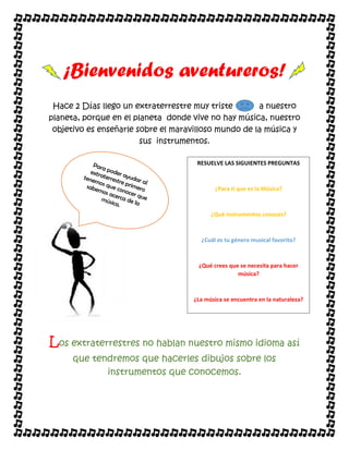 ¡Bienvenidos aventureros!
Hace 2 Días llego un extraterrestre muy triste a nuestro
planeta, porque en el planeta donde vive no hay música, nuestro
objetivo es enseñarle sobre el maravilloso mundo de la música y
sus instrumentos.
Los extraterrestres no hablan nuestro mismo idioma así
que tendremos que hacerles dibujos sobre los
instrumentos que conocemos.
RESUELVE LAS SIGUIENTES PREGUNTAS
¿Para ti que es la Música?
¿Qué instrumentos conoces?
¿Cuál es tu género musical favorito?
¿Qué crees que se necesita para hacer
música?
¿La música se encuentra en la naturaleza?
 