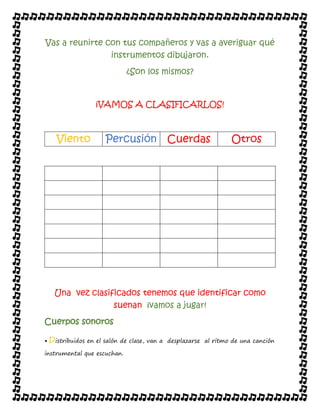 Vas a reunirte con tus compañeros y vas a averiguar qué
instrumentos dibujaron.
¿Son los mismos?
¡VAMOS A CLASIFICARLOS!
Viento Percusión Cuerdas Otros
Una vez clasificados tenemos que identificar como
suenan ¡vamos a jugar!
Cuerpos sonoros
• Distribuidos en el salón de clase, van a desplazarse al ritmo de una canción
instrumental que escuchan.
 