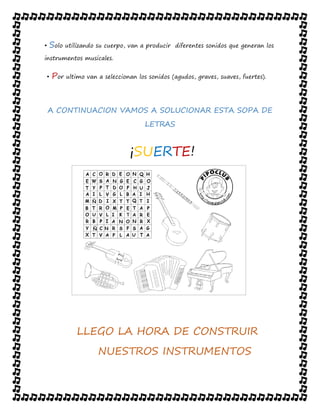 • Solo utilizando su cuerpo, van a producir diferentes sonidos que generan los
instrumentos musicales.
• Por ultimo van a seleccionan los sonidos (agudos, graves, suaves, fuertes).
A CONTINUACION VAMOS A SOLUCIONAR ESTA SOPA DE
LETRAS
¡SUERTE!
LLEGO LA HORA DE CONSTRUIR
NUESTROS INSTRUMENTOS
 