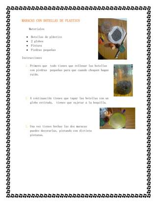 MARACAS CON BOTELLAS DE PLASTICO
Materiales
 Botellas de plástico
 2 globos
 Pintura
 Piedras pequeñas
Instrucciones
1. Primero que todo tienes que rellenar las botellas
con piedras pequeñas para que cuando choquen hagan
ruido.
2. A continuación tienes que tapar las botellas con un
globo estirado, tienes que sujetar a la boquilla.
3. Una vez tienes hechas las dos maracas
puedes decorarlas, pintando con distinta
pinturas.
 