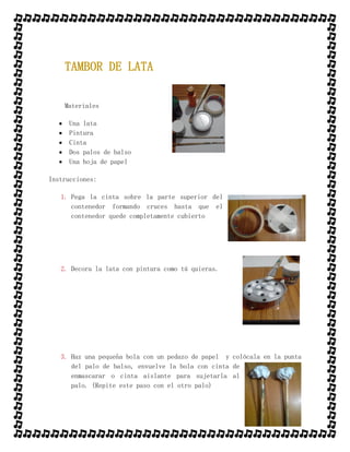 TAMBOR DE LATA
Materiales
 Una lata
 Pintura
 Cinta
 Dos palos de balso
 Una hoja de papel
Instrucciones:
1. Pega la cinta sobre la parte superior del
contenedor formando cruces hasta que el
contenedor quede completamente cubierto
2. Decora la lata con pintura como tú quieras.
3. Haz una pequeña bola con un pedazo de papel y colócala en la punta
del palo de balso, envuelve la bola con cinta de
enmascarar o cinta aislante para sujetarla al
palo. (Repite este paso con el otro palo)
 