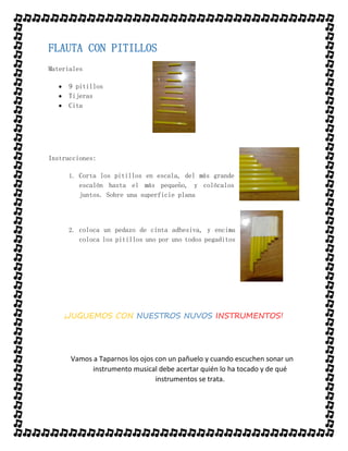 FLAUTA CON PITILLOS
Materiales
 9 pitillos
 Tijeras
 Cita
Instrucciones:
1. Corta los pitillos en escala, del más grande
escalón hasta el más pequeño, y colócalos
juntos. Sobre una superficie plana
2. coloca un pedazo de cinta adhesiva, y encima
coloca los pitillos uno por uno todos pegaditos
¡JUGUEMOS CON NUESTROS NUVOS INSTRUMENTOS!
Vamos a Taparnos los ojos con un pañuelo y cuando escuchen sonar un
instrumento musical debe acertar quién lo ha tocado y de qué
instrumentos se trata.
 