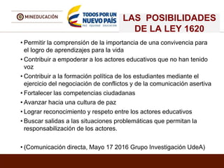 LAS POSIBILIDADES
DE LA LEY 1620
• Permitir la comprensión de la importancia de una convivencia para
el logro de aprendizajes para la vida
• Contribuir a empoderar a los actores educativos que no han tenido
voz
• Contribuir a la formación política de los estudiantes mediante el
ejercicio del negociación de conflictos y de la comunicación asertiva
• Fortalecer las competencias ciudadanas
• Avanzar hacia una cultura de paz
• Lograr reconocimiento y respeto entre los actores educativos
• Buscar salidas a las situaciones problemáticas que permitan la
responsabilización de los actores.
• (Comunicación directa, Mayo 17 2016 Grupo Investigación UdeA)
 