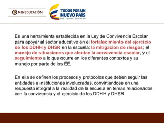 Es una herramienta establecida en la Ley de Convivencia Escolar
para apoyar al sector educativo en el fortalecimiento del ejercicio
de los DDHH y DHSR en la escuela; la mitigación de riesgos; el
manejo de situaciones que afectan la convivencia escolar, y el
seguimiento a lo que ocurre en los diferentes contextos y su
manejo por parte de los EE.
En ella se definen los procesos y protocolos que deben seguir las
entidades e instituciones involucradas, convirtiéndose en una
respuesta integral a la realidad de la escuela en temas relacionados
con la convivencia y el ejercicio de los DDHH y DHSR
 