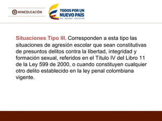 Situaciones Tipo III. Corresponden a esta tipo las
situaciones de agresión escolar que sean constitutivas
de presuntos delitos contra la libertad, integridad y
formación sexual, referidos en el Título IV del Libro 11
de la Ley 599 de 2000, o cuando constituyen cualquier
otro delito establecido en la ley penal colombiana
vigente.
 