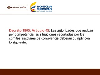 Decreto 1965: Artículo 45: Las autoridades que reciban
por competencia las situaciones reportadas por los
comités escolares de convivencia deberán cumplir con
lo siguiente:
 