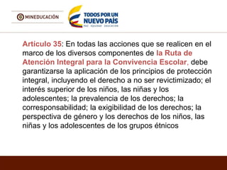 Artículo 35: En todas las acciones que se realicen en el
marco de los diversos componentes de la Ruta de
Atención Integral para la Convivencia Escolar, debe
garantizarse la aplicación de los principios de protección
integral, incluyendo el derecho a no ser revictimizado; el
interés superior de los niños, las niñas y los
adolescentes; la prevalencia de los derechos; la
corresponsabilidad; la exigibilidad de los derechos; la
perspectiva de género y los derechos de los niños, las
niñas y los adolescentes de los grupos étnicos
 