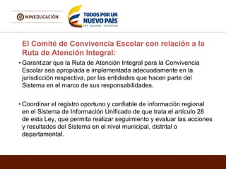 El Comité de Convivencia Escolar con relación a la
Ruta de Atención Integral:
• Garantizar que la Ruta de Atención Integral para la Convivencia
Escolar sea apropiada e implementada adecuadamente en la
jurisdicción respectiva, por las entidades que hacen parte del
Sistema en el marco de sus responsabilidades.
• Coordinar el registro oportuno y confiable de información regional
en el Sistema de Información Unificado de que trata el artículo 28
de esta Ley, que permita realizar seguimiento y evaluar las acciones
y resultados del Sistema en el nivel municipal, distrital o
departamental.
 