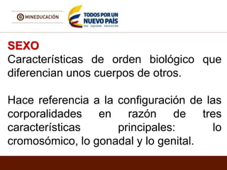 SEXO
Características de orden biológico que
diferencian unos cuerpos de otros.
Hace referencia a la configuración de las
corporalidades en razón de tres
características principales: lo
cromosómico, lo gonadal y lo genital.
 