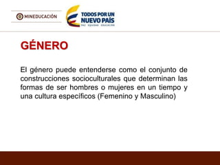 GÉNERO
El género puede entenderse como el conjunto de
construcciones socioculturales que determinan las
formas de ser hombres o mujeres en un tiempo y
una cultura específicos (Femenino y Masculino)
 