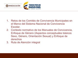 1. Retos de los Comités de Convivencia Municipales en
el Marco del Sistema Nacional de Convivencia
Escolar.
2. Contexto normativo de los Manuales de Convivencia,
Enfoque de Género (Aspectos conceptuales básicos
Sexo, Género, Orientación Sexual) y Enfoque de
derechos
3. Ruta de Atención integral
 