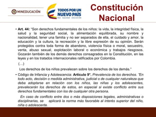 Constitución
Nacional
• Art. 44: “Son derechos fundamentales de los niños: la vida, la integridad física, la
salud y la seguridad social, la alimentación equilibrada, su nombre y
nacionalidad, tener una familia y no ser separados de ella, el cuidado y amor, la
educación y la cultura, la recreación y la libre expresión de su opinión. Serán
protegidos contra toda forma de abandono, violencia física o moral, secuestro,
venta, abuso sexual, explotación laboral o económica y trabajos riesgosos.
Gozarán también de los demás derechos consagrados en la Constitución, en las
leyes y en los tratados internacionales ratificados por Colombia.
(…)
Los derechos de los niños prevalecen sobre los derechos de los demás.”
• Código de Infancia y Adolescencia: Artículo 9°. Prevalencia de los derechos. ”En
todo acto, decisión o medida administrativa, judicial o de cualquier naturaleza que
deba adoptarse en relación con los niños, las niñas y los adolescentes,
prevalecerán los derechos de estos, en especial si existe conflicto entre sus
derechos fundamentales con los de cualquier otra persona.
En caso de conflicto entre dos o más disposiciones legales, administrativas o
disciplinarias, se aplicará la norma más favorable al interés superior del niño,
niña o adolescente.
 
