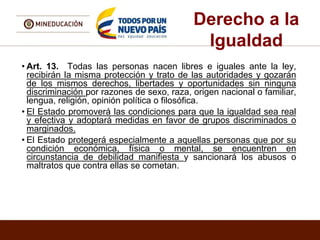 Derecho a la
Igualdad
• Art. 13. Todas las personas nacen libres e iguales ante la ley,
recibirán la misma protección y trato de las autoridades y gozarán
de los mismos derechos, libertades y oportunidades sin ninguna
discriminación por razones de sexo, raza, origen nacional o familiar,
lengua, religión, opinión política o filosófica.
• El Estado promoverá las condiciones para que la igualdad sea real
y efectiva y adoptará medidas en favor de grupos discriminados o
marginados.
• El Estado protegerá especialmente a aquellas personas que por su
condición económica, física o mental, se encuentren en
circunstancia de debilidad manifiesta y sancionará los abusos o
maltratos que contra ellas se cometan.
 